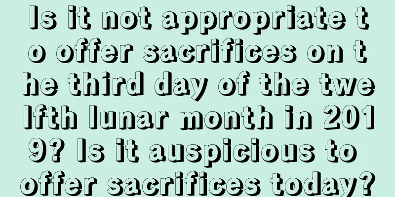Is it not appropriate to offer sacrifices on the third day of the twelfth lunar month in 2019? Is it auspicious to offer sacrifices today?
