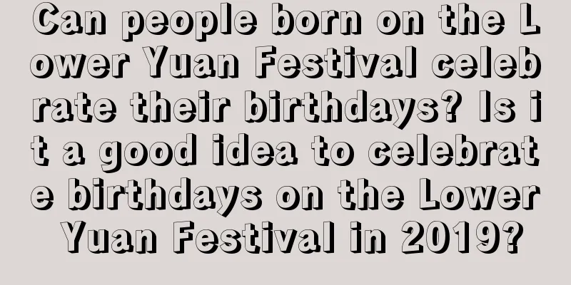 Can people born on the Lower Yuan Festival celebrate their birthdays? Is it a good idea to celebrate birthdays on the Lower Yuan Festival in 2019?
