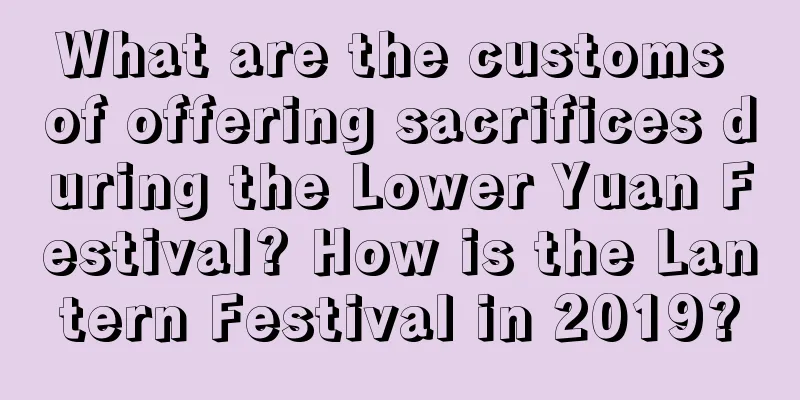 What are the customs of offering sacrifices during the Lower Yuan Festival? How is the Lantern Festival in 2019?