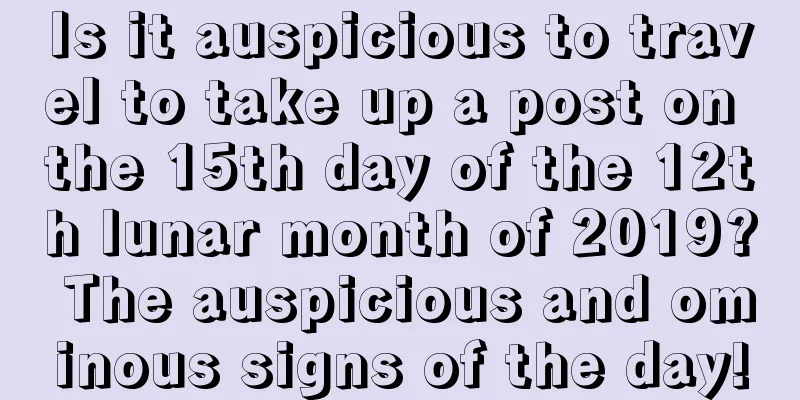 Is it auspicious to travel to take up a post on the 15th day of the 12th lunar month of 2019? The auspicious and ominous signs of the day!