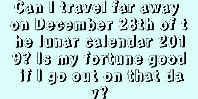 Can I travel far away on December 28th of the lunar calendar 2019? Is my fortune good if I go out on that day?
