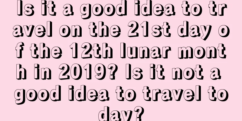 Is it a good idea to travel on the 21st day of the 12th lunar month in 2019? Is it not a good idea to travel today?