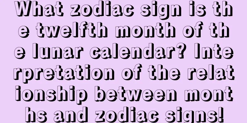 What zodiac sign is the twelfth month of the lunar calendar? Interpretation of the relationship between months and zodiac signs!