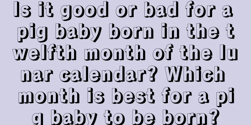 Is it good or bad for a pig baby born in the twelfth month of the lunar calendar? Which month is best for a pig baby to be born?