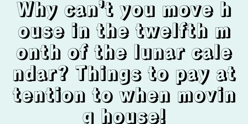 Why can’t you move house in the twelfth month of the lunar calendar? Things to pay attention to when moving house!