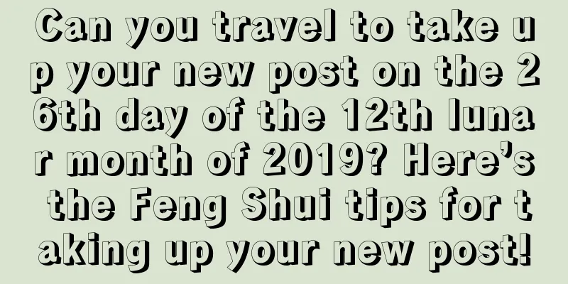 Can you travel to take up your new post on the 26th day of the 12th lunar month of 2019? Here’s the Feng Shui tips for taking up your new post!
