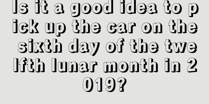 Is it a good idea to pick up the car on the sixth day of the twelfth lunar month in 2019?