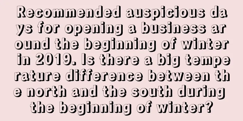 Recommended auspicious days for opening a business around the beginning of winter in 2019. Is there a big temperature difference between the north and the south during the beginning of winter?
