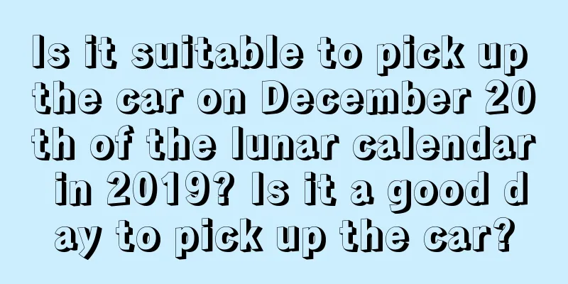 Is it suitable to pick up the car on December 20th of the lunar calendar in 2019? Is it a good day to pick up the car?