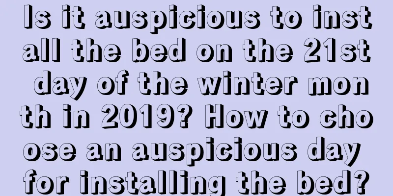 Is it auspicious to install the bed on the 21st day of the winter month in 2019? How to choose an auspicious day for installing the bed?