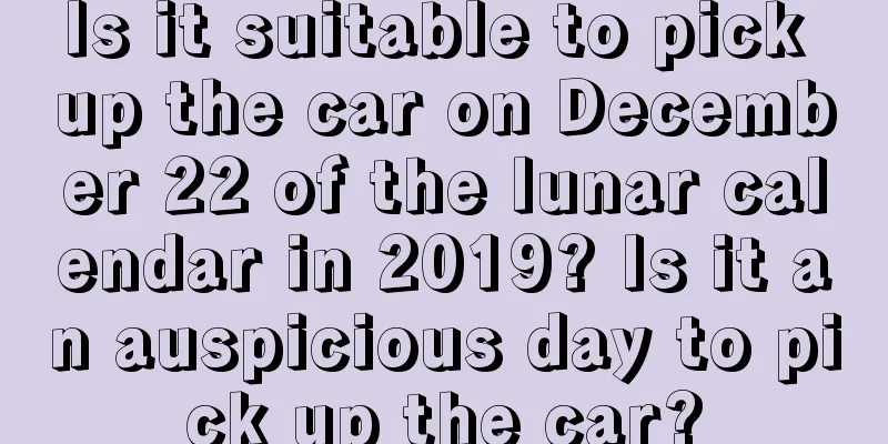 Is it suitable to pick up the car on December 22 of the lunar calendar in 2019? Is it an auspicious day to pick up the car?