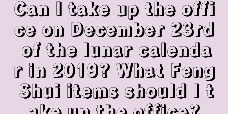 Can I take up the office on December 23rd of the lunar calendar in 2019? What Feng Shui items should I take up the office?