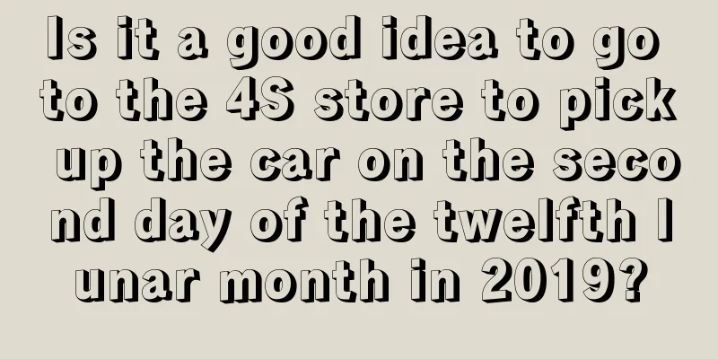 Is it a good idea to go to the 4S store to pick up the car on the second day of the twelfth lunar month in 2019?