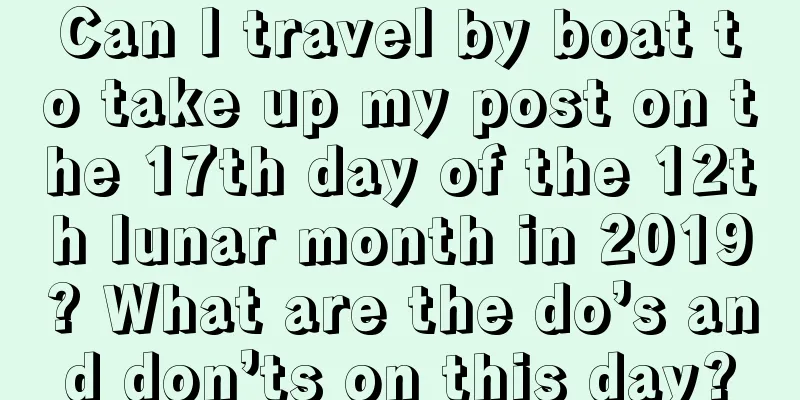 Can I travel by boat to take up my post on the 17th day of the 12th lunar month in 2019? What are the do’s and don’ts on this day?