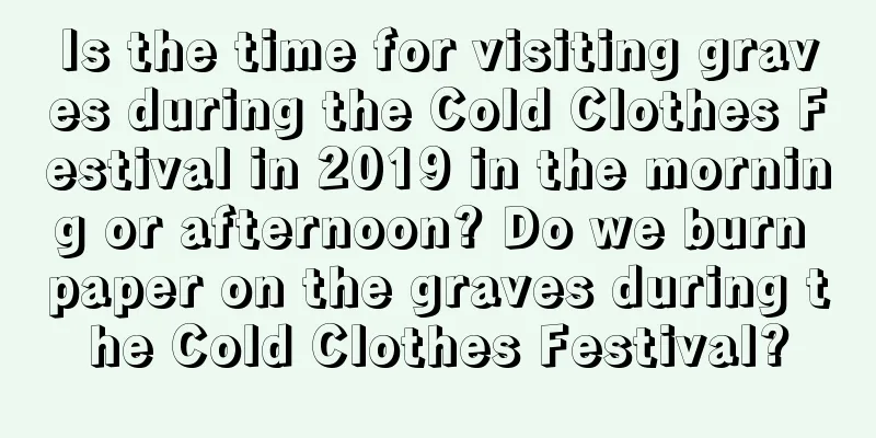 Is the time for visiting graves during the Cold Clothes Festival in 2019 in the morning or afternoon? Do we burn paper on the graves during the Cold Clothes Festival?