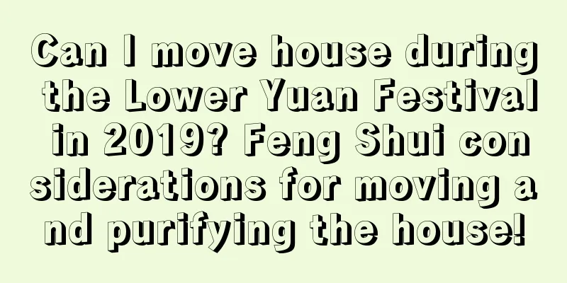 Can I move house during the Lower Yuan Festival in 2019? Feng Shui considerations for moving and purifying the house!