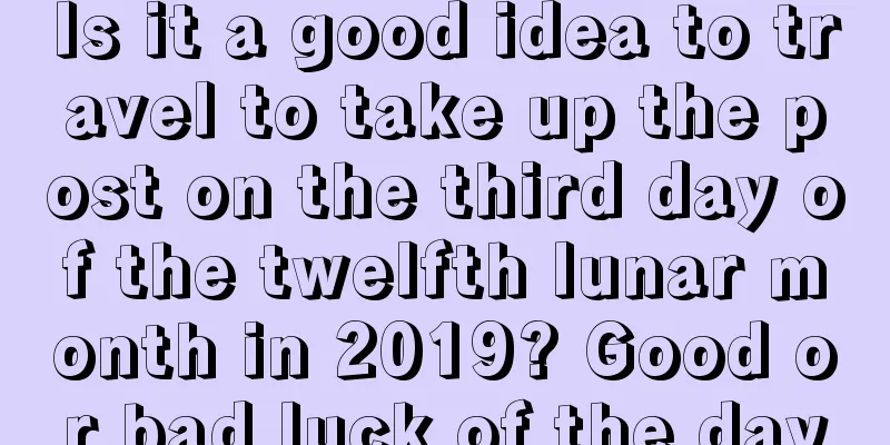 Is it a good idea to travel to take up the post on the third day of the twelfth lunar month in 2019? Good or bad luck of the day