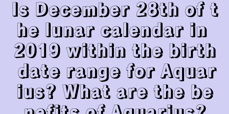 Is December 28th of the lunar calendar in 2019 within the birth date range for Aquarius? What are the benefits of Aquarius?