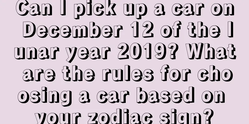Can I pick up a car on December 12 of the lunar year 2019? What are the rules for choosing a car based on your zodiac sign?
