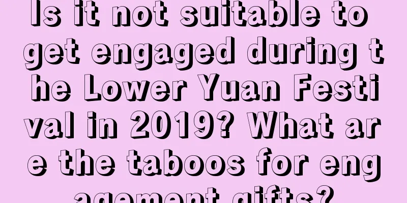 Is it not suitable to get engaged during the Lower Yuan Festival in 2019? What are the taboos for engagement gifts?