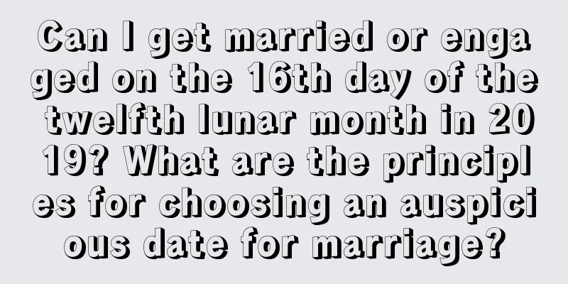 Can I get married or engaged on the 16th day of the twelfth lunar month in 2019? What are the principles for choosing an auspicious date for marriage?