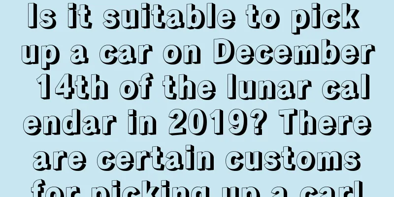 Is it suitable to pick up a car on December 14th of the lunar calendar in 2019? There are certain customs for picking up a car!