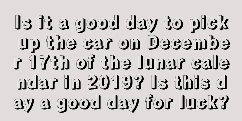 Is it a good day to pick up the car on December 17th of the lunar calendar in 2019? Is this day a good day for luck?