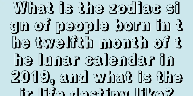What is the zodiac sign of people born in the twelfth month of the lunar calendar in 2019, and what is their life destiny like?