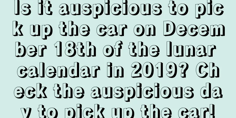 Is it auspicious to pick up the car on December 18th of the lunar calendar in 2019? Check the auspicious day to pick up the car!