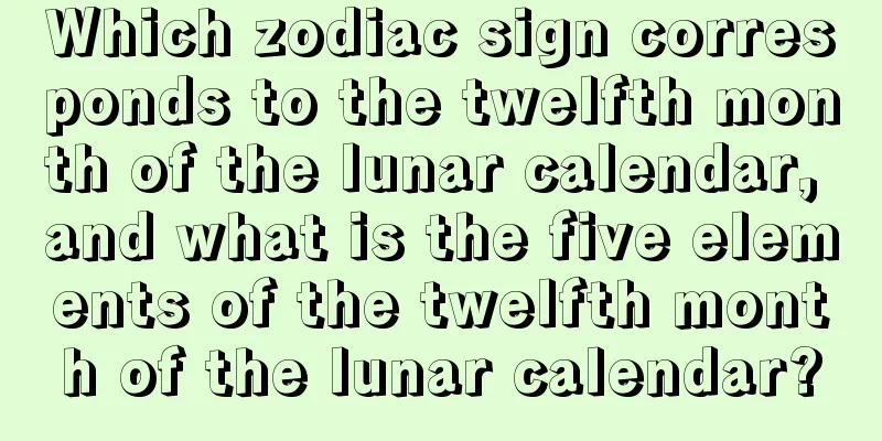 Which zodiac sign corresponds to the twelfth month of the lunar calendar, and what is the five elements of the twelfth month of the lunar calendar?