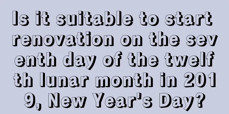 Is it suitable to start renovation on the seventh day of the twelfth lunar month in 2019, New Year's Day?