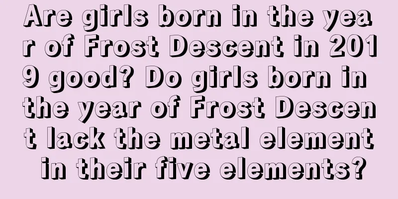 Are girls born in the year of Frost Descent in 2019 good? Do girls born in the year of Frost Descent lack the metal element in their five elements?