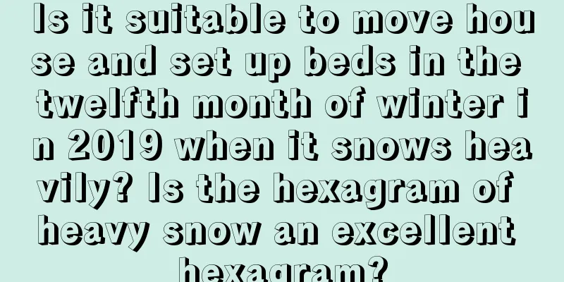 Is it suitable to move house and set up beds in the twelfth month of winter in 2019 when it snows heavily? Is the hexagram of heavy snow an excellent hexagram?
