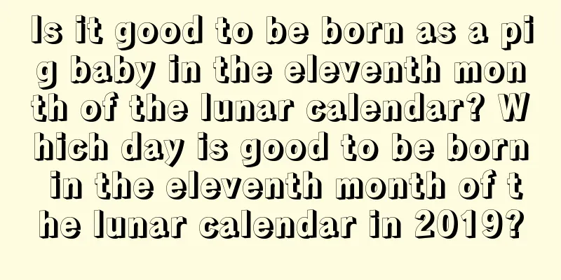 Is it good to be born as a pig baby in the eleventh month of the lunar calendar? Which day is good to be born in the eleventh month of the lunar calendar in 2019?
