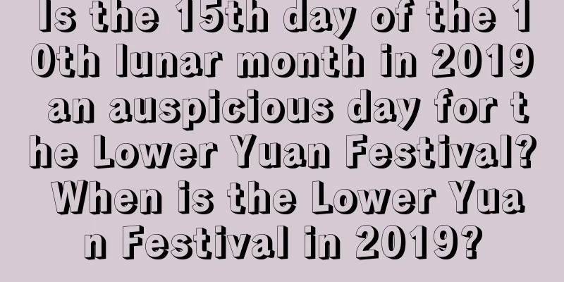 Is the 15th day of the 10th lunar month in 2019 an auspicious day for the Lower Yuan Festival? When is the Lower Yuan Festival in 2019?