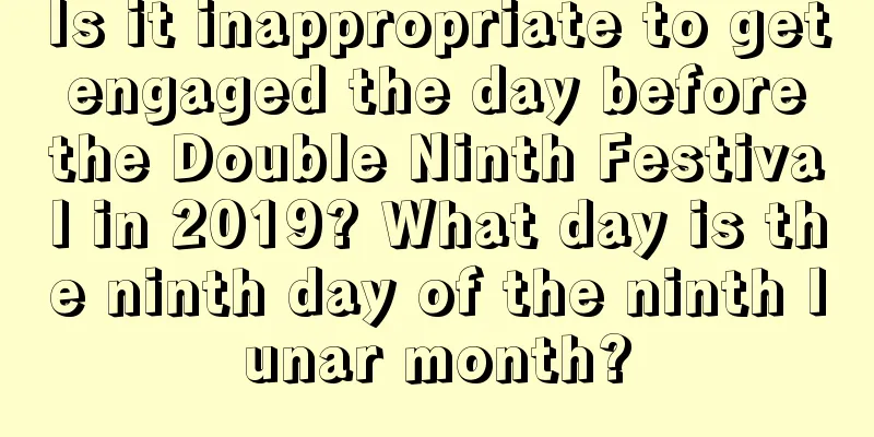 Is it inappropriate to get engaged the day before the Double Ninth Festival in 2019? What day is the ninth day of the ninth lunar month?