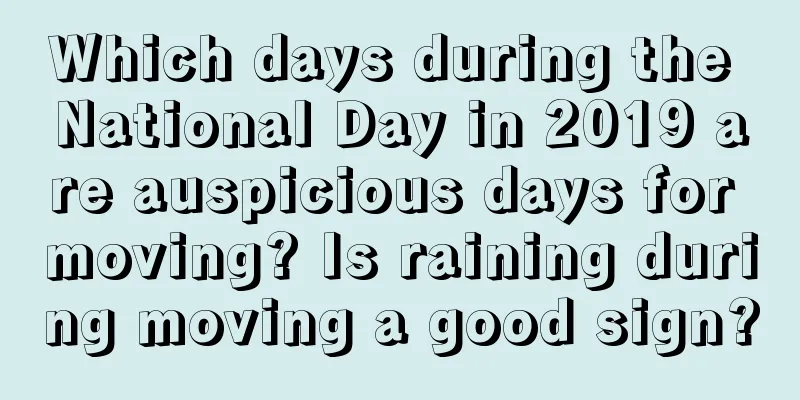 Which days during the National Day in 2019 are auspicious days for moving? Is raining during moving a good sign?