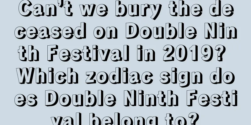 Can’t we bury the deceased on Double Ninth Festival in 2019? Which zodiac sign does Double Ninth Festival belong to?