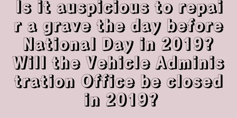 Is it auspicious to repair a grave the day before National Day in 2019? Will the Vehicle Administration Office be closed in 2019?