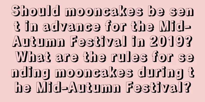 Should mooncakes be sent in advance for the Mid-Autumn Festival in 2019? What are the rules for sending mooncakes during the Mid-Autumn Festival?