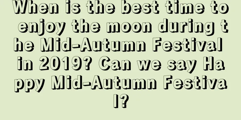 When is the best time to enjoy the moon during the Mid-Autumn Festival in 2019? Can we say Happy Mid-Autumn Festival?