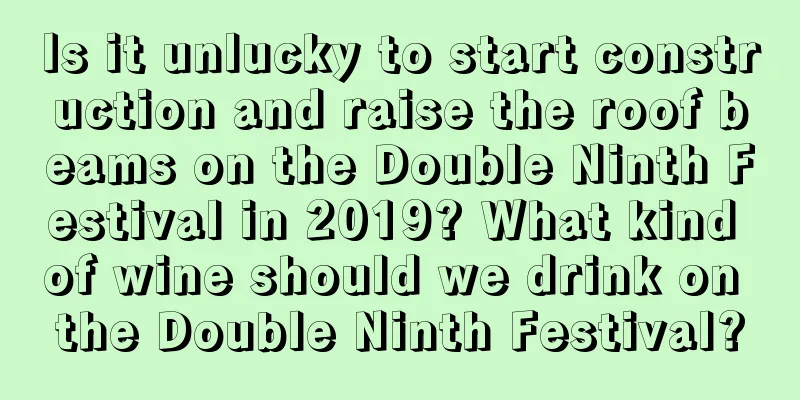 Is it unlucky to start construction and raise the roof beams on the Double Ninth Festival in 2019? What kind of wine should we drink on the Double Ninth Festival?