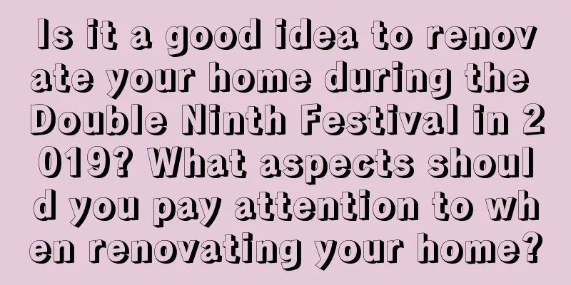 Is it a good idea to renovate your home during the Double Ninth Festival in 2019? What aspects should you pay attention to when renovating your home?