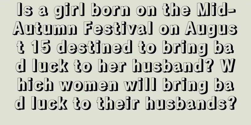 Is a girl born on the Mid-Autumn Festival on August 15 destined to bring bad luck to her husband? Which women will bring bad luck to their husbands?