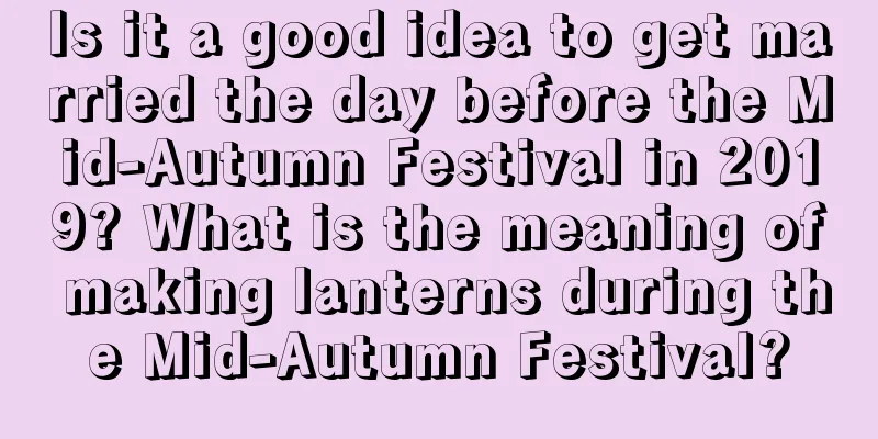 Is it a good idea to get married the day before the Mid-Autumn Festival in 2019? What is the meaning of making lanterns during the Mid-Autumn Festival?