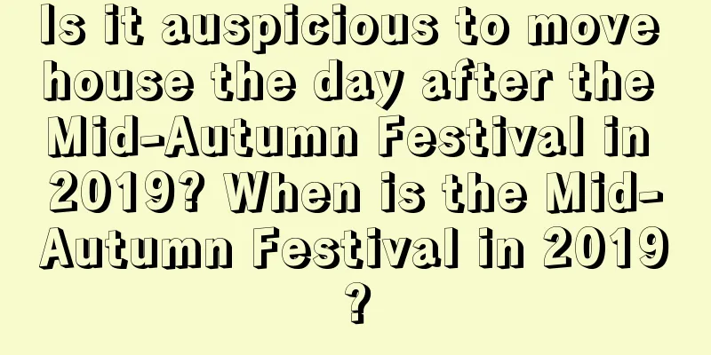 Is it auspicious to move house the day after the Mid-Autumn Festival in 2019? When is the Mid-Autumn Festival in 2019?