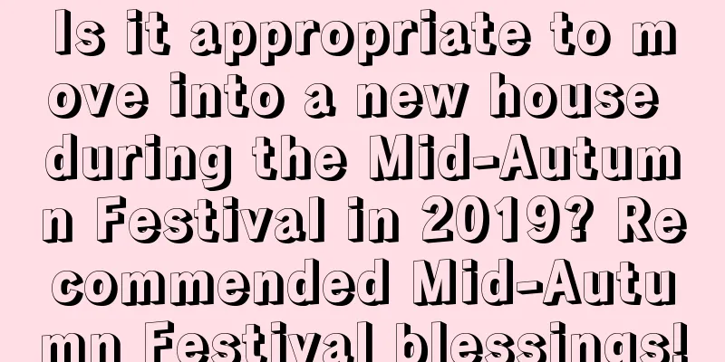 Is it appropriate to move into a new house during the Mid-Autumn Festival in 2019? Recommended Mid-Autumn Festival blessings!