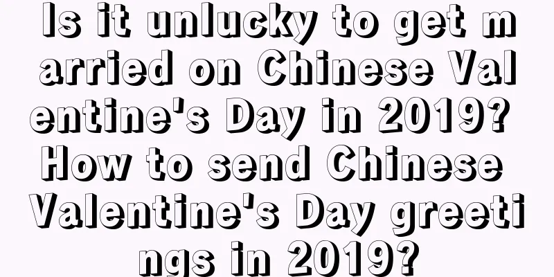 Is it unlucky to get married on Chinese Valentine's Day in 2019? How to send Chinese Valentine's Day greetings in 2019?