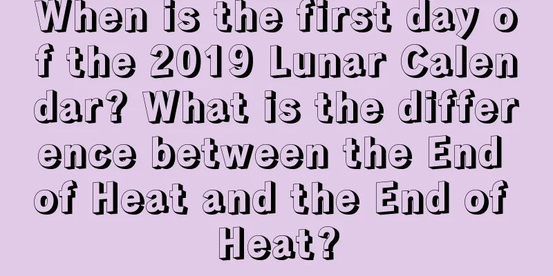When is the first day of the 2019 Lunar Calendar? What is the difference between the End of Heat and the End of Heat?