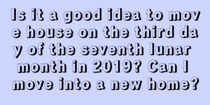 Is it a good idea to move house on the third day of the seventh lunar month in 2019? Can I move into a new home?
